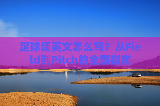 足球场英文怎么写?从Field到Pitch的全面指南