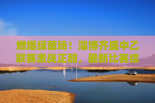 燃爆绿茵场！淄博齐盛中乙联赛激战正酣，最新比赛结果揭晓