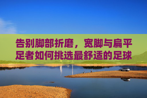 告别脚部折磨，宽脚与扁平足者如何挑选最舒适的足球鞋？