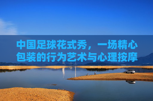 中国足球花式秀,一场精心包装的行为艺术与心理按摩