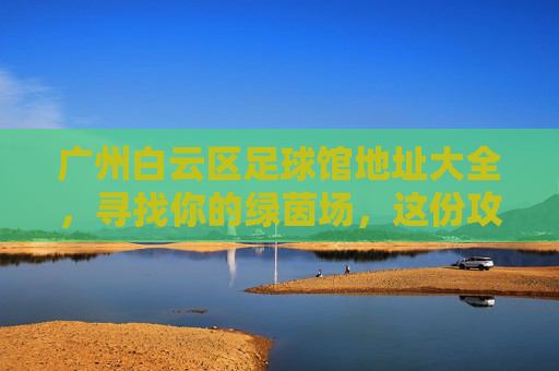 广州白云区足球馆地址大全,寻找你的绿茵场,这份攻略请收好!