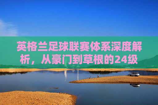 英格兰足球联赛体系深度解析,从豪门到草根的24级金字塔全景图