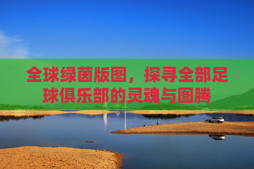 全球绿茵版图，探寻全部足球俱乐部的灵魂与图腾