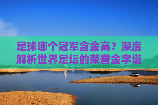足球哪个冠军含金高?深度解析世界足坛的荣誉金字塔