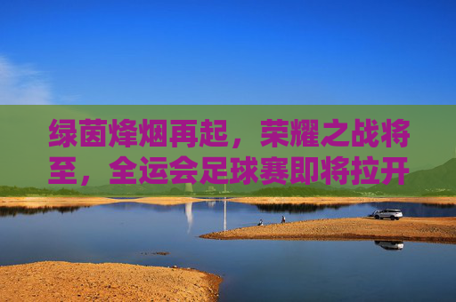 绿茵烽烟再起，荣耀之战将至，全运会足球赛即将拉开帷幕