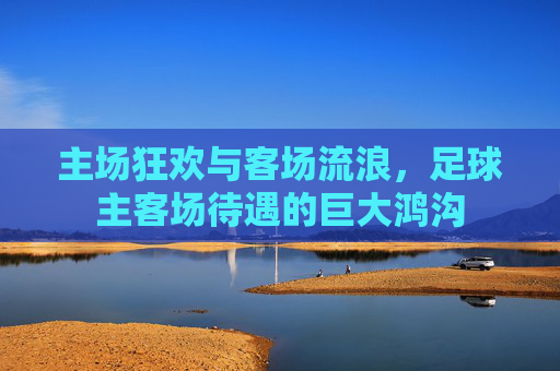 主场狂欢与客场流浪,足球主客场待遇的巨大鸿沟