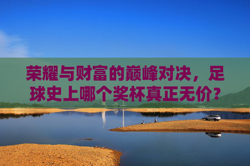 荣耀与财富的巅峰对决，足球史上哪个奖杯真正无价？