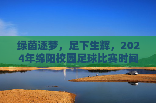 绿茵逐梦,足下生辉,2024年绵阳校园足球比赛时间表全公布