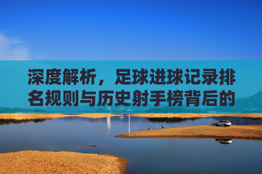深度解析，足球进球记录排名规则与历史射手榜背后的逻辑