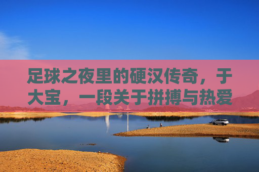 足球之夜里的硬汉传奇，于大宝，一段关于拼搏与热爱的绿茵岁月