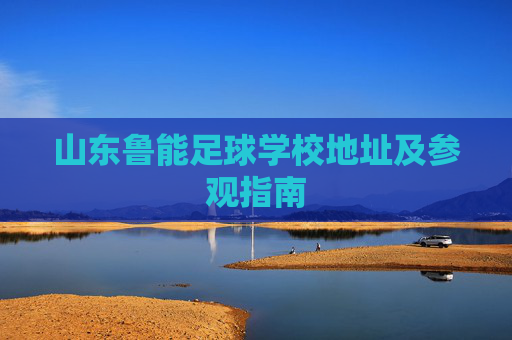 山东鲁能足球学校地址及参观指南
