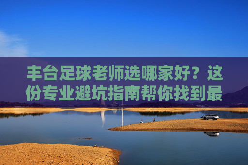 丰台足球老师选哪家好?这份专业避坑指南帮你找到最适合孩子的教练