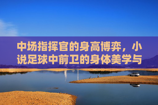 中场指挥官的身高博弈,小说足球中前卫的身体美学与实战逻辑