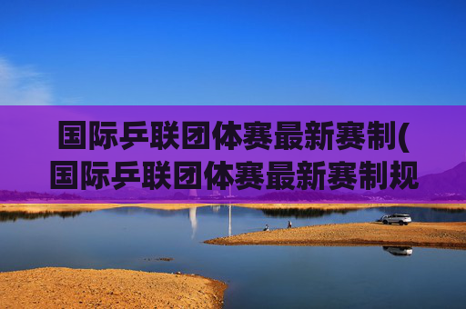 国际乒联团体赛最新赛制(国际乒联团体赛最新赛制规则)