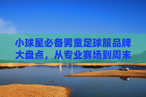 小球星必备男童足球服品牌大盘点,从专业赛场到周末野球,选对装备让孩子踢得更带劲!