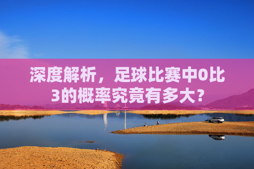 深度解析,足球比赛中0比3的概率究竟有多大?
