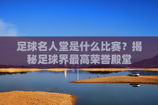 足球名人堂是什么比赛?揭秘足球界最高荣誉殿堂