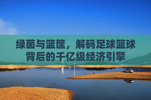绿茵与篮筐,解码足球篮球背后的千亿级经济引擎