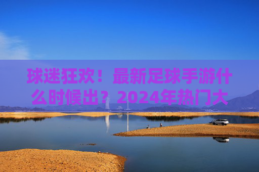 球迷狂欢!最新足球手游什么时候出?2024年热门大作全解析