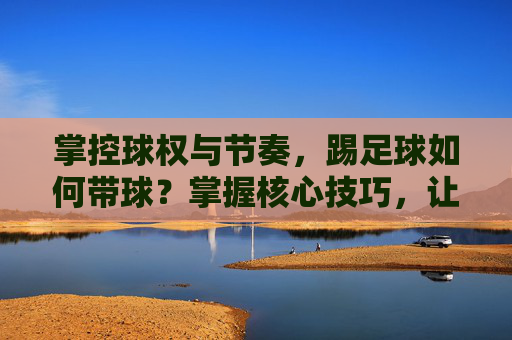 掌控球权与节奏，踢足球如何带球？掌握核心技巧，让你过人如麻