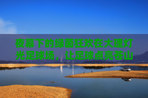 夜幕下的绿茵狂欢在大理灯光足球场,让足球点亮苍山洱海