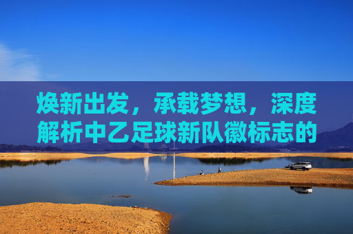 焕新出发,承载梦想,深度解析中乙足球新队徽标志的设计理念与意义