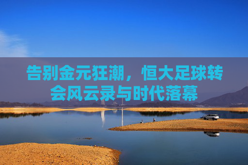 告别金元狂潮,恒大足球转会风云录与时代落幕