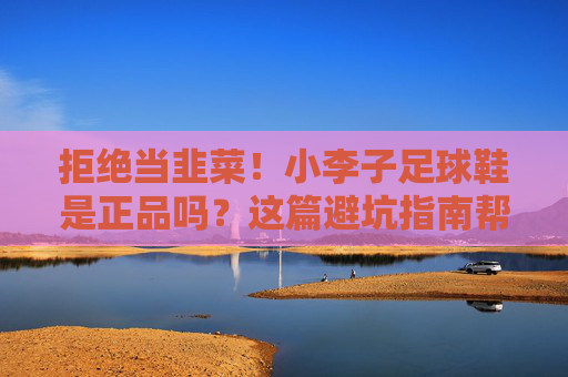 拒绝当韭菜！小李子足球鞋是正品吗？这篇避坑指南帮你把钱花在刀刃上