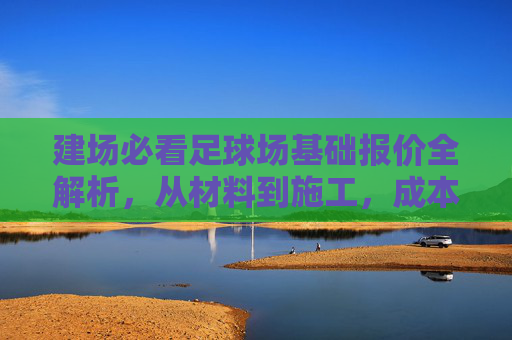 建场必看足球场基础报价全解析，从材料到施工，成本到底多少？