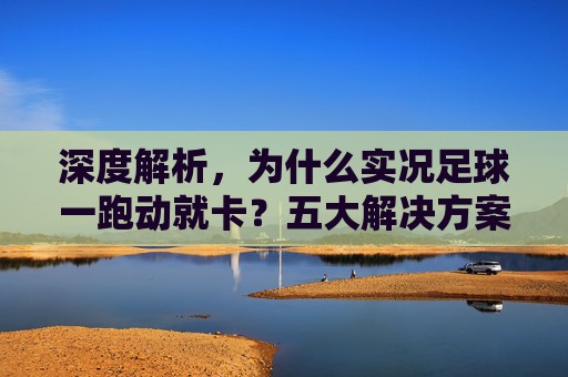 深度解析,为什么实况足球一跑动就卡?五大解决方案助你重回丝滑