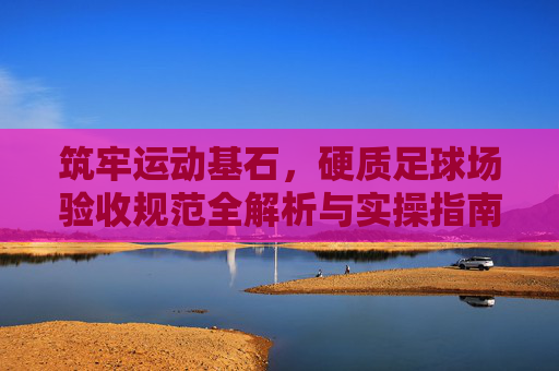 筑牢运动基石,硬质足球场验收规范全解析与实操指南