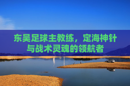 东吴足球主教练,定海神针与战术灵魂的领航者