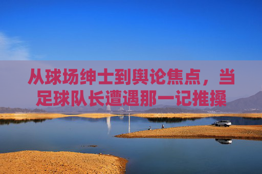 从球场绅士到舆论焦点,当足球队长遭遇那一记推搡
