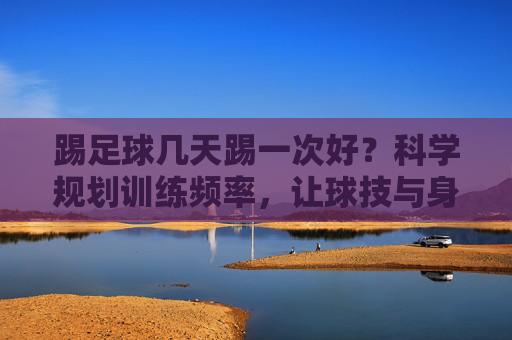 踢足球几天踢一次好？科学规划训练频率，让球技与身体双赢