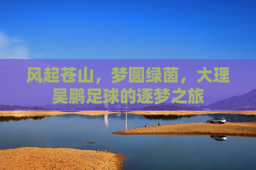 风起苍山,梦圆绿茵,大理吴鹏足球的逐梦之旅
