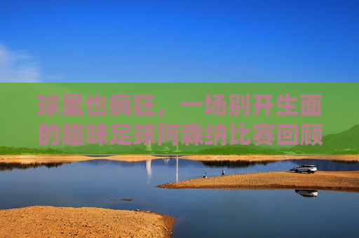 球星也疯狂,一场别开生面的趣味足球阿森纳比赛回顾