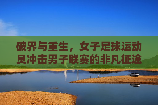 破界与重生,女子足球运动员冲击男子联赛的非凡征途