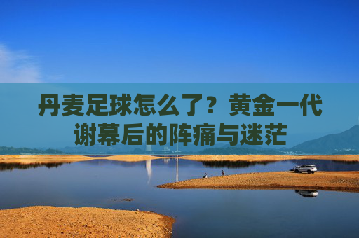 丹麦足球怎么了?黄金一代谢幕后的阵痛与迷茫