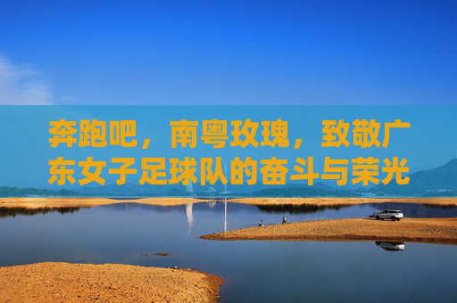 奔跑吧,南粤玫瑰,致敬广东女子足球队的奋斗与荣光