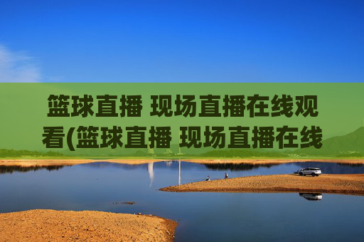 篮球直播 现场直播在线观看(篮球直播 现场直播在线观看视频)