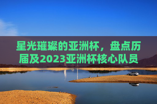 星光璀璨的亚洲杯,盘点历届及2023亚洲杯核心队员