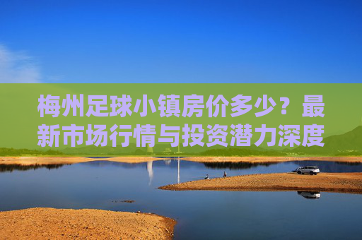 梅州足球小镇房价多少?最新市场行情与投资潜力深度解析
