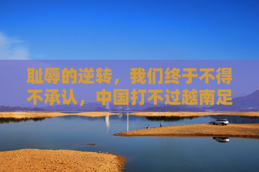 耻辱的逆转,我们终于不得不承认,中国打不过越南足球队