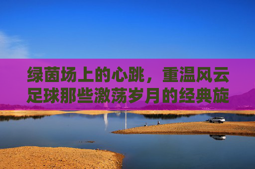 绿茵场上的心跳,重温风云足球那些激荡岁月的经典旋律