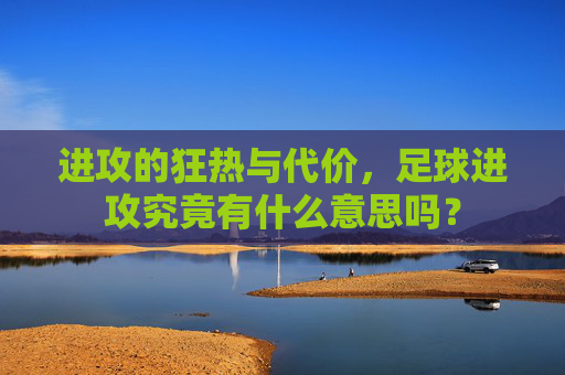 进攻的狂热与代价,足球进攻究竟有什么意思吗?