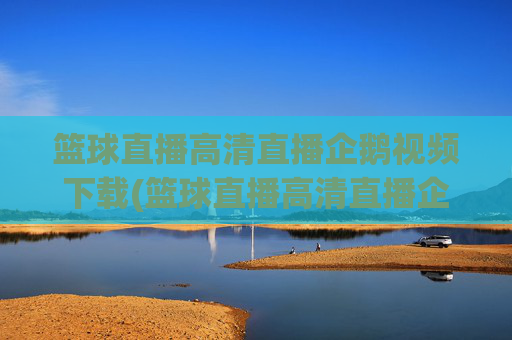 篮球直播高清直播企鹅视频下载(篮球直播高清直播企鹅视频下载安装)
