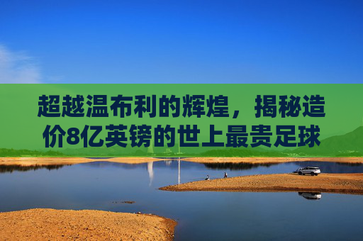 超越温布利的辉煌,揭秘造价8亿英镑的世上最贵足球场