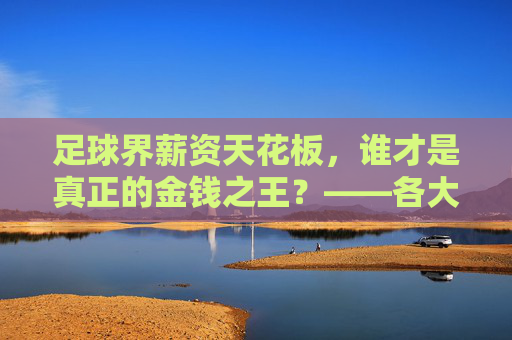 足球界薪资天花板,谁才是真正的金钱之王?——各大足球员年薪排行一览