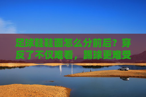 足球鞋鞋面怎么分前后?穿反了不仅难看,踢球更难受!