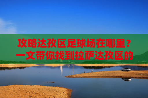 攻略达孜区足球场在哪里?一文带你找到拉萨达孜区的运动好去处
